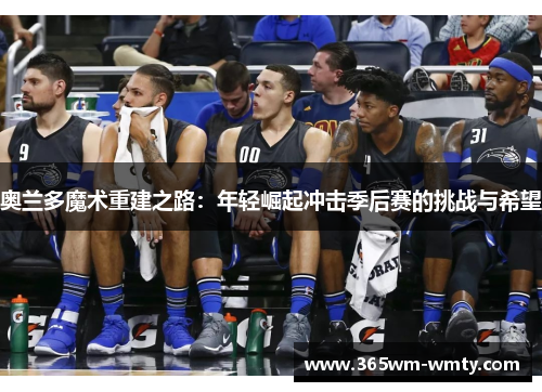 奥兰多魔术重建之路：年轻崛起冲击季后赛的挑战与希望