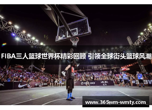FIBA三人篮球世界杯精彩回顾 引领全球街头篮球风潮
